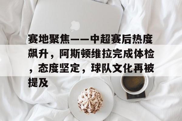 WCG-赛地聚焦——中超赛后热度飙升，阿斯顿维拉完成体检，态度坚定，球队文化再被提及的简单介绍